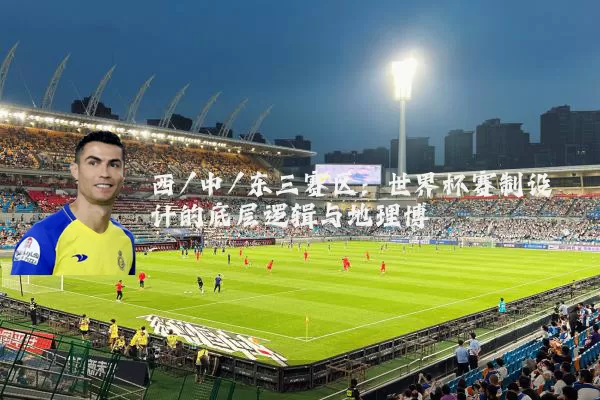 西/中/东三赛区：世界杯赛制设计的底层逻辑与地理博弈