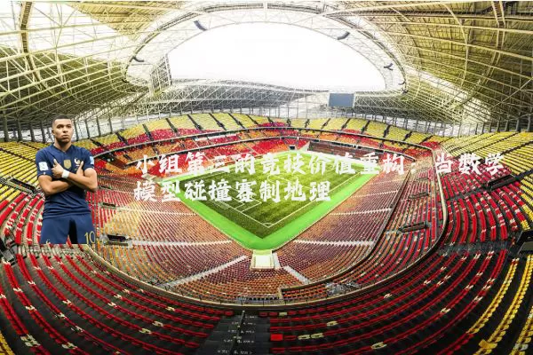 小组第三的竞技价值重构：当数学模型碰撞赛制地理